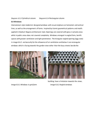 Diagram 6.5.3 Cylindrical column Diagram6.5.4 Rectangular column
6.6 Windows
International style modernist designed windows with visual emphasis on horizontal and vertical
lines, as well as the arrangement of forms. Inspired by Islamic geometrical patterns and motifs
applied in Stadium Negara architectural style. Openings are covered with glass in private areas
while in public areas does not covered completely. Windows arranged in angled form, benifit
spaces with greater ventilation and light penetration. The triangular angled opening (egg crate)
in image 6.6.2 are basically for the allowance of air ventilation and below it are rectangular
windows which is facing towards the garden view rather than the busy streets beside the
building; have a limitation towards the views.
Image 6.6.1 Windows in grid form Image 6.6.2 Angled windows
 