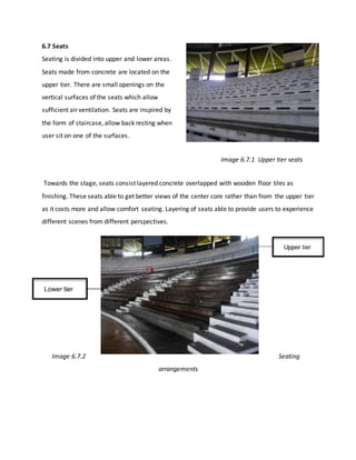 6.7 Seats
Seating is divided into upper and lower areas.
Seats made from concrete are located on the
upper tier. There are small openings on the
vertical surfaces of the seats which allow
sufficient air ventilation. Seats are inspired by
the form of staircase, allow back resting when
user sit on one of the surfaces.
Image 6.7.1 Upper tier seats
Towards the stage, seats consist layered concrete overlapped with wooden floor tiles as
finishing. These seats able to get better views of the center core rather than from the upper tier
as it costs more and allow comfort seating. Layering of seats able to provide users to experience
different scenes from different perspectives.
Image 6.7.2 Seating
arrangements
 