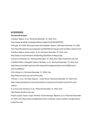 8.0 REFERENCES
Site Context Analysis
1.Stadium Negara. (n.d.). Retrieved November 27, 2016, from
https://www.facebook.com/pages/Stadium-Negara/110746238976781
2.Olimpik, M. (1970). Reliving the past with Merdeka Stadium. Retrieved November 27, 2016,
from http://thesportsmuseum.blogspot.my/2009/09/reliving-past-with-merdeka-stadium.html
3.Stadium Negara, Kuala Lumpur. (n.d.). Retrieved November 27, 2016, from
http://www.asianarchitecture.info/Building/193/Stadium-Negara.php
4.Victoria Institution(n.d.). Retrieved November 27, 2016, from http://smkvictoria.edu.my/
5.UNESCO Office in Bangkok: Stadium Merdeka. (n.d.). Retrieved November 27, 2016, from
http://www.unescobkk.org/culture/heritage/wh/heritageawards/previous/2008/award-
winners/2008ex2/
6.Chin Woo(n.d.). Retrieved November 27, 2016, from
http://www.chinwoo.org.my/cn/home.php
7.Planet, L. (n.d.). Chin Woo Stadium - Lonely Planet. Retrieved November 27, 2016, from
https://www.lonelyplanet.com/malaysia/kuala-lumpur/activities/water-sports/chin-woo-
stadium
8. S.J.K.(C) Jalan Davidson. (n.d.). Retrieved November 27, 2016, from
http://www1.davidson.edu.my/
9.Kuala Lumpur, Kuala Lumpur Monthly Climate Average, Malaysia. (n.d.). Retrieved November
27, 2016, from https://www.worldweatheronline.com/kuala-lumpur-weather-averages/kuala-
lumpur/my.aspx
 