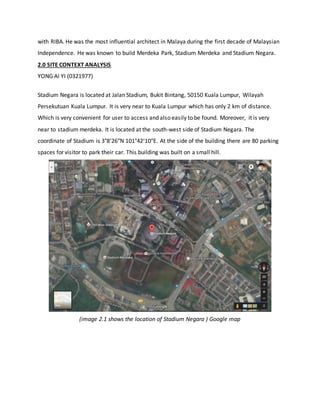 with RIBA. He was the most influential architect in Malaya during the first decade of Malaysian
Independence. He was known to build Merdeka Park, Stadium Merdeka and Stadium Negara.
2.0 SITE CONTEXT ANALYSIS
YONG AI YI (0321977)
Stadium Negara is located at Jalan Stadium, Bukit Bintang, 50150 Kuala Lumpur, Wilayah
Persekutuan Kuala Lumpur. It is very near to Kuala Lumpur which has only 2 km of distance.
Which is very convenient for user to access and also easily to be found. Moreover, it is very
near to stadium merdeka. It is located at the south-west side of Stadium Negara. The
coordinate of Stadium is 3°8′26″N 101°42′10″E. At the side of the building there are 80 parking
spaces for visitor to park their car. This building was built on a small hill.
(image 2.1 shows the location of Stadium Negara ) Google map
 