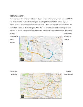 2.1 Site Accessibility
There are few methods to access StadiumNegara for example, by taxi ,private car, and LRT. Me
and my teammates visited Stadium Negara by taking LRT. We take from Kelana Jaya LRT
Station because it is more convenient for us to access. Then we stop at Pasar Seni which is the
nearest LRT station to Stadium Negara. After that , we have to walk to Stadium negara, which
required us to walk for approximately 18 minutes with a distance of 1.4 kilometers. The whole
journey took us one
hour and 27 minutes to
reach Stadium
Negara.
(image 2.2.1 shows 2
differents route by car)
 