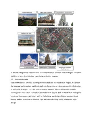 In these buildings there are similarities and also differences between Stadium Negara and other
buildings in term of architecture style, design and other purpose.
2.2.1 Stadium Merdeka
Stadium Merdeka is a famous building where located very near to Stadium Negara. It is one of
the historical and important building in Malaysia.Declaration of independence of the Federation
of Malaya on 31 August 1957 was held at Stadium Merdeka and it is also the first modern
building of the new nation. It was built before Stadium Negara. Both of the stadium held sports
event and also concerts.Moreover, both of the building was designed by the same architect,
Stanley Jewkes. In term or architecture style both of the building having a modernist style
design.
 