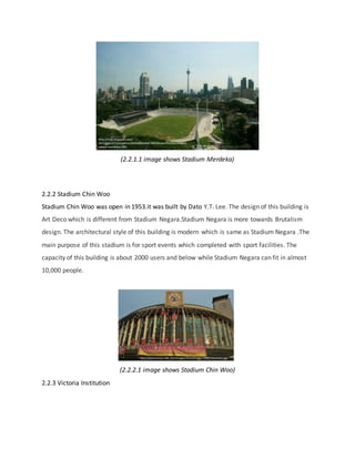 (2.2.1.1 image shows Stadium Merdeka)
2.2.2 Stadium Chin Woo
Stadium Chin Woo was open in 1953.it was built by Dato Y.T. Lee. The design of this building is
Art Deco which is different from Stadium Negara.Stadium Negara is more towards Brutalism
design. The architectural style of this building is modern which is same as Stadium Negara .The
main purpose of this stadium is for sport events which completed with sport facilities. The
capacity of this building is about 2000 users and below while Stadium Negara can fit in almost
10,000 people.
(2.2.2.1 image shows Stadium Chin Woo)
2.2.3 Victoria Institution
 