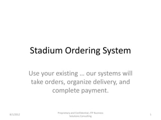 Stadium Ordering System

           Use your existing … our systems will
            take orders, organize delivery, and
                   complete payment.

                     Proprietary and Confidential, JTP Business
8/1/2012                                                          1
                               Solutions Consulting
 