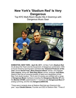 New York's 'Stadium Red' Is Very Dangerous<br />Top NYC Multi-Room Studio Hits 4 Grammys with Dangerous Music Gear<br />EDMESTON, NEW YORK - April 26, 2011 - At New York's Stadium Red it's all about the Team and the Equipment; A Dangerous combination. With in-house Grammy-winning team members like 'Classical Producer of the Year' winner David Frost, 'Best Classical Album' winner, mix engineer Tom Lazarus, along with 'Best Rap Album' winner, producer Just Blaze, Stadium Red has an amazing breadth of talent and capabilities at their New York studio location. The A and C4 studios are outfitted with a range of Dangerous Music hardware including the Dangerous Monitor ST and the Monitor ST/SR customized for 7.1 surround, the Dangerous 2-Bus LT analog summing, and the new Dangerous BAX EQ.<br />quot;
There were 4 projects done at Stadium Red that won Grammy's this year,quot;
 says Claude Zdanow, Founder and CEO of Stadium Red. quot;
Three of the Grammys were in the Classical world and one in Hip Hop. Total, we were nominated for 11 Grammys in 9 different categories. We won Best Rap Album for Eminem's quot;
Recoveryquot;
 with Just Blaze. He produced on the album and also did some mixing out of the A room, where he was using the Dangerous Monitor ST. Three of the five projects that made David Frost 'Classical Producer of the Year' were done here in our Studio A at Stadium Red using the Monitor ST/SR monitoring system. All our engineers, producers and mixers love the Dangerous Music gear. It's gear we can trust on all our work.quot;
<br />Zdanow continues, quot;
The engineer that works out of Studio C4 is Ariel Borujow, (Black Eyed Peas, P-Diddy, TI), he was the first person to say 'Listen we need the Dangerous summing' - he tried it out, and now he won't mix without it. He's primarily an in-the-box guy, but his chain is always: out to the Dangerous 2-Bus LT summing, to two tracks to an SSL compressor, then to the Dangerous BAX EQ. He swears by it, he won't mix any other way.quot;
 <br />quot;
Originally we had a different monitoring system in the A room,quot;
 recalls Zdanow about the studio with the SSL, quot;
but it never came up to snuff. Once we plugged in the Dangerous Monitor ST, the difference was unreal. We could hear the difference in space and clarity - the Dangerous products are just musical and clean. I've done a few mixes using the Dangerous 2-Bus LT summing to the Dangerous BAX EQ and it's just so smooth, not harsh at all. With the BAX EQ you boost the highs or the Lows and everything is just so natural sounding. The Dangerous Music equipment is some of the best we've used - compared to all the other stuff we've tried. It's not coloring the sound, it's very clear.quot;
 Zdanow also noted, quot;
We wanted to bring the sound, feel and headroom of an analog console to Studio C4, and the 2-Bus LT gave all that to us.quot;
<br />With the release of the long-awaited debut album from Hip Hop artist Saigon, Stadium Red continues to turn out top albums that go straight to the charts. quot;
We just finished a project done across the whole facility; the new Saigon album. It's a Hip Hop project called 'The Greatest Story Never Told.' That album was recorded, produced, mixed and mastered at Stadium Red. A good part of the album was mixed in the C4 room on the Dangerous 2-Bus and the BAX EQ using the Dangerous Monitor ST. It was the Number 1 Hip Hop album on iTunes, and it hit number 7 on Billboard Magazine's Hip Hop album charts,quot;
 adds Zdanow.<br />Discussing his use of the custom 7.1 Monitor ST/SR system, Zdanow says, quot;
The A room is always set up in 5.1, and when we have 7.1 projects we just switch up the room. One of the big 7.1 projects we did was for the San Francisco Symphony, it was a Blu-Ray filmed project that was recorded live in San Francisco. It was recorded on-site by Tom Lazarus and then brought back to Stadium Red in our A room where it was mixed in 7.1 and 5.1 surround, and stereo.quot;
<br />Besides being one of the founders at Stadium Red, Zdanow is also a mix engineer, focusing on the electronic music: house, dance, pop, etc. and recently mixed an Usher and Justin Beiber project produced by Mysto & Pizzi from Ultra Records for the American Cancer Society to raise awareness about the foundation. Offering a final word on the Dangerous Monitor ST/SR, Zdanow reveals his own perspective, quot;
One of the great things about the Monitor ST is that you know you're not distorting on input or output. It's basically built in such a way that whatever is coming out of your converters is what you are hearing. That is the amazing thing about it, being able to really trust what we were hearing out of our converters is something we can never really go back on.quot;
<br />For more information on Stadium Red visit their website at: http://www.stadiumredny.com<br />About Dangerous Music<br />Dangerous Music, Inc. designs and builds products that are indispensable to any DAW-based recording environment. Dangerous Music electronics designer Chris Muth has spent over 20 years working in and designing custom equipment for top recording and mastering studios. Muth and company founder Bob Muller pioneered the concept of the dedicated analog summing buss for digital audio workstations with the Dangerous 2-Bus in 2001. Today the company offers a wide range of products for recording, mastering, mixing and post-production facilities, all designed and built with mastering-quality standards and a practical aesthetic. Key products include the Dangerous 2-Bus and 2-Bus LT, Dangerous Monitor ST-SR and its Additional Switching System expansion units, Dangerous D-Box, Dangerous Master, Dangerous S&M, Dangerous Monitor and Dangerous Bax EQ. <br />For more information on Dangerous Music visit http://www.dangerousmusic.com phone 607-965-8011 or email: info@dangerousmusic.com<br />