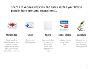 There are various ways you can easily spread your link to
          people; here are some suggestions…




   Other Sites              Email            Forms           Social Media         Signature

   Have your link          Email your     Add your link at   Post your link on   Add your link at
added on other sites     link to people    the bottom of       social media       the bottom of
   related to your                          any printed            sites          your outgoing
 organization; town                          forms your                          email signature
 sites, school sites,                       organization
association sites, etc                          uses




                                                                                               12
 