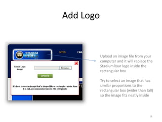 Add Logo


           Upload an image file from your
           computer and it will replace the
           StadiumRoar logo inside the
           rectangular box

           Try to select an image that has
           similar proportions to the
           rectangular box (wider than tall)
           so the image fits neatly inside




                                         16
 