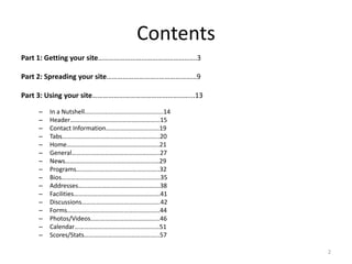 Contents
Part 1: Getting your site……………………………………………….3

Part 2: Spreading your site………………………..…………………9

Part 3: Using your site………………………………………………...13

    –   In a Nutshell..............................................14
    –   Header………………………………………………...15
    –   Contact Information…………………………….19
    –   Tabs……………………………………………………..20
    –   Home…………………………………………………..21
    –   General………………………………………………..27
    –   News……………………………………………………29
    –   Programs……………………………………………..32
    –   Bios………………………………………………………35
    –   Addresses…………………………………………….38
    –   Facilities……………………………………………….41
    –   Discussions…………………………………………..42
    –   Forms…………………………………………………..44
    –   Photos/Videos……………………………………..46
    –   Calendar………………………………………………51
    –   Scores/Stats………………………………………...57

                                                                        2
 