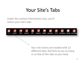 Your Site’s Tabs
Under the contact information area, you’ll
notice your site’s tabs




                     Your site comes pre-loaded with 12
                     different tabs; feel free to use as many
                     or as few of the tabs as you need
                                                                20
 