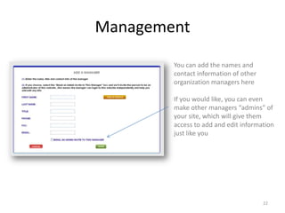 Management

        You can add the names and
        contact information of other
        organization managers here

        If you would like, you can even
        make other managers “admins” of
        your site, which will give them
        access to add and edit information
        just like you




                                       22
 