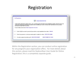 Registration




Within the Registration section, you can conduct online registration
for any programs your organization offers. For more details about
this section, please read the StadiumRoar User Guide for Online
Registration; this is a completely separate guide.
                                                                       24
 