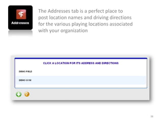 The Addresses tab is a perfect place to
post location names and driving directions
for the various playing locations associated
with your organization




                                               38
 