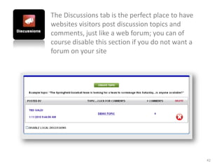 The Discussions tab is the perfect place to have
websites visitors post discussion topics and
comments, just like a web forum; you can of
course disable this section if you do not want a
forum on your site




                                                   42
 