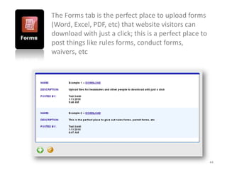 The Forms tab is the perfect place to upload forms
(Word, Excel, PDF, etc) that website visitors can
download with just a click; this is a perfect place to
post things like rules forms, conduct forms,
waivers, etc




                                                         44
 