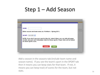 Step 1 – Add Season




Add a season in the seasons tab (include team name and
season name). If you see the team’s sport in the SPORT tab
then it means you can keep stats for that team. If not, it
means you can keep track of scores for the team, but not
stats.                                                       58
 