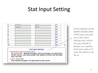 Stat Input Setting


                     At the bottom of the
                     GAME SCORES AND
                     STATS area, you will
                     see a Stat Input
                     Setting area, which
                     lets you decide if
                     players can update
                     their own stats or if
                     only site admins can
                     do so




                                      63
 