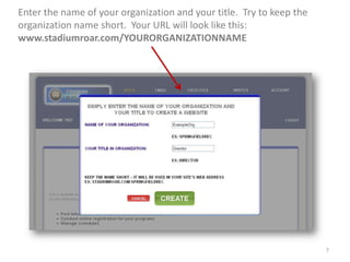 Enter the name of your organization and your title. Try to keep the
organization name short. Your URL will look like this:
www.stadiumroar.com/YOURORGANIZATIONNAME




                                                                      7
 