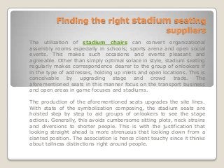 Finding the right stadium seating
                                   suppliers
The utilization of stadium chairs can convert organizational
assembly rooms especially in schools; sports arena and open social
events. This makes such occasions and events pleasant and
agreeable. Other than simply optimal solace in style, stadium seating
regularly makes correspondence clearer to the group of onlookers if
in the type of addresses, holding up inlets and open locations. This is
conceivable    by   upgrading    stage    and    crowd   trade.   The
aforementioned seats in this manner focus on the transport business
and open areas in game focuses and stadiums.

The production of the aforementioned seats upgrades the site lines.
With state of the symbolization composing, the stadium seats are
hoisted step by step to aid groups of onlookers to see the stage
actions. Generally, this avoids cumbersome sitting plots, neck strains
and diversions to shorter people. This is with the justification that
looking straight ahead is more strenuous that looking down from a
slanted position. The association is hence client touchy since it thinks
about tallness distinctions right around people.
 