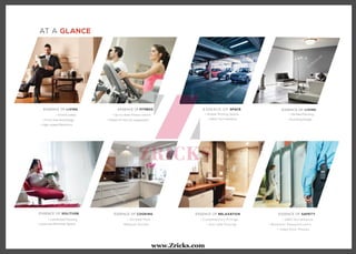 AT A GLANCE
ESSENCE OF FITNESS
• Up-to-date fitness centre
• State-of-the-art equipment
ESSENCE OF LIVING
ESSENCE OF SOLITUDE
• Grand Lobby
• Front-line technology
• High-speed Elevators
• Laminated Flooring
• Luxurious Personal Space
ESSENCE OF COOKING
• Vitrified Floor
•Modular Kitchen
ESSENCE OF RELAXATION
• Contemporary Fittings
• Anti-skid Flooring
ESSENCE OF SAFETY
• 24X7 Surveillance
• Biometric Password entry
• Video Door Phones
E S S E N C E O F SPACE
• Ample Parking Space
• 24X7 Surveillance
ESSENCE OF LIVING
• Vitrified Flooring
• Stunning Design
www.Zricks.com
 