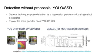 Detection without proposals: YOLO/SSD
- Several techniques pose detection as a regression problem (a.k.a single shot
detectors)
- Two of the most popular ones: YOLO/SSD
Images from: https://www.slideshare.net/TaegyunJeon1/pr12-you-only-look-once-yolo-unified-realtime-object-detection
 
