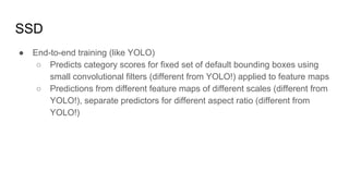 SSD
● End-to-end training (like YOLO)
○ Predicts category scores for fixed set of default bounding boxes using
small convolutional filters (different from YOLO!) applied to feature maps
○ Predictions from different feature maps of different scales (different from
YOLO!), separate predictors for different aspect ratio (different from
YOLO!)
 