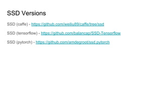 SSD Versions
SSD (caffe) - https://github.com/weiliu89/caffe/tree/ssd
SSD (tensorflow) - https://github.com/balancap/SSD-Tensorflow
SSD (pytorch) - https://github.com/amdegroot/ssd.pytorch
 