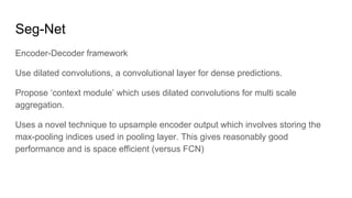 Seg-Net
Encoder-Decoder framework
Use dilated convolutions, a convolutional layer for dense predictions.
Propose ‘context module’ which uses dilated convolutions for multi scale
aggregation.
Uses a novel technique to upsample encoder output which involves storing the
max-pooling indices used in pooling layer. This gives reasonably good
performance and is space efficient (versus FCN)
 