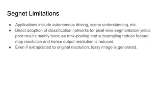 Segnet Limitations
● Applications include autonomous driving, scene understanding, etc.
● Direct adoption of classification networks for pixel wise segmentation yields
poor results mainly because max-pooling and subsampling reduce feature
map resolution and hence output resolution is reduced.
● Even if extrapolated to original resolution, lossy image is generated.
 