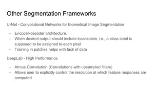 Other Segmentation Frameworks
U-Net - Convolutional Networks for Biomedical Image Segmentation
- Encoder-decoder architecture.
- When desired output should include localization, i.e., a class label is
supposed to be assigned to each pixel
- Training in patches helps with lack of data
DeepLab - High Performance
- Atrous Convolution (Convolutions with upsampled filters)
- Allows user to explicitly control the resolution at which feature responses are
computed
 