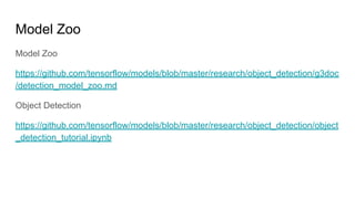 Model Zoo
Model Zoo
https://github.com/tensorflow/models/blob/master/research/object_detection/g3doc
/detection_model_zoo.md
Object Detection
https://github.com/tensorflow/models/blob/master/research/object_detection/object
_detection_tutorial.ipynb
 