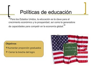 Políticas de educación
“Para los Estados Unidos, la educación es la clave para el
crecimiento económico y la prosperidad, así como la generadora
de capacidades para competir en la economía global.”

Objetivos:
Aumentar proporción graduados
 Cerrar la brecha del logro

 