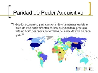 Paridad de Poder Adquisitivo
“Indicador económico para comparar de una manera realista el
nivel de vida entre distintos países, atendiendo al producto
interno bruto per cápita en términos del coste de vida en cada
país.”

 