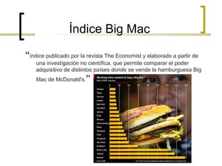 Índice Big Mac
“índice publicado por la revista The Economist y elaborado a partir de
una investigación no científica, que permite comparar el poder
adquisitivo de distintos países donde se vende la hamburguesa Big
Mac de McDonald's.”

 
