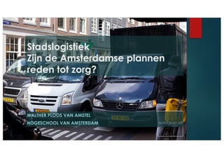 WALTHER PLOOS VAN AMSTEL
HOGESCHOOL VAN AMSTERDAM
Stadslogistiek
Zijn de Amsterdamse plannen
reden tot zorg?
 