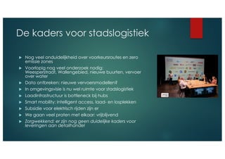 De kaders voor stadslogistiek
u Nog veel onduidelijkheid over voorkeursroutes en zero
emissie zones
u Voorlopig nog veel onderzoek nodig:
Weesperstraat, Wallengebied, nieuwe buurten, vervoer
over water
u Data ontbreken: nieuwe vervoersmodellen?
u In omgevingsvisie is nu wel ruimte voor stadslogistiek
u Laadinfrastructuur is bottleneck bij hubs
u Smart mobility: intelligent access, laad- en losplekken
u Subsidie voor elektrisch rijden zijn er
u We gaan veel praten met elkaar: vrijblijvend
u Zorgwekkend: er zijn nog geen duidelijke kaders voor
leveringen aan detailhandel
 