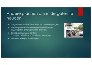 Andere plannen om in de gaten te
houden
u Programma autoluw (en ruimte voor de voetganger)
u Nieuwe gebiedsontwikkelingen wonen-werken
(buurtlogistiek ontbreekt in alle plannen)
u Bereikbaarheid voor klanten:
Parkeren, beleid taxi en doelgroepenvervoer
u Nieuwe spelregels flitsbezorgers
 