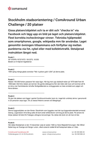 Punkt 1
59°19′39″N 18°03′18″O / 59.3275, 18.055
Består av 8 miljoner tegelstenar.

_______________________________________

Punkt 2
1994 sjöng många glada svenskar ”När vi gräver guld i USA” på denna plats.

_______________________________________

Punkt 3
Nästan 100 000 fordon passerar här varje dygn. Här tog man upp stadstull redan på 1670-talet fram till
1800-talet. Det hörs nästan på namnet. De gamla tullstugorna från den tiden står kvar och kommer att få
en ännu mer framträdande roll efter färdigställandet av ombyggnaden av hela området som pågår och
Norra länken.

_______________________________________

Punkt 4
På den här platsen som ligger i gamla ComAround-kvarter (som du i regel bör undvika) skrivs i genomsnitt
in 25 personer varje dygn. 5% av dessa frikänns senare vid rättegångar.

_______________________________________

Punkt 5
Denna byggnad/plats var den första i Stockholm som byggdes med det nya byggnadsmaterialet armerad
betong. Legendaren Arne Borg satte ett stort antal världsrekord i simning på denna plats. På senare tid
börjar platsen bli känd för Fabeges utdragna renoveringar. Nu ryktas det dock om att man är klar.

_______________________________________

Punkt 6
Här delas Nobelpriset ut den 10 december varje år sedan 1926 av Hans Majestät Konungen. När Alfred
Nobel dog var Sverige och Norge i union, vilket också är skälet till att fredspriset delas ut i Oslo.
 