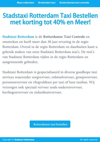 #taxi-rotterdam #rotterdam-taxi #rotterdamse-taxi-centrale
#goedkope-taxi-
rotterdam
#taxi-rotterdam-airport
Stadstaxi Rotterdam Taxi Bestellen
met korting tot 40% en Meer!
Stadstaxi Rotterdam is dé Rotterdamse Taxi Centrale en
omstreken en heeft meer dan 30 jaar ervaring in de regio
Rotterdam. Overal in de regio Rotterdam en daarbuiten kunt u
gebruik maken van onze Stadstaxi Rotterdam taxi's. De taxi’s
van Stadstaxi Rotterdam rijden in de regio Rotterdam en
aangrenzende gebieden.
Stadstaxi Rotterdam is gespecialiseerd in diverse goedkope taxi
services waaronder zorgvervoer, rolstoelvervoer, groepsvervoer,
personenvervoer en vliegveldtaxi per taxi of luxe taxibus. Wij
verzorgen ook speciaal vervoer zoals ouderenvervoer,
leerlingenvervoer en ziekenhuisvervoer.
Rotterdamse taxi bestellen
Copyright © Stadstaxi Rotterdam All rights reserved.
 