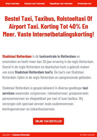 #taxi-rotterdam #airport-taxi-rotterdam #goedkope-taxi-rotterdam #rotterdam-taxi
#taxi-rotterdam-airport
BestelTaxi,Taxibus,RolstoeltaxiOf
AirportTaxi.KortingTot40% En
Meer.VasteInternetbetalingskorting!
Stadstaxi Rotterdam isdé taxicentrale in Rotterdam en
omstrekenenheeft meerdan30jaarervaringinde regio Rotterdam.
Overalinde regio Rotterdam endaarbuitenkunt ugebruik maken
vanonze Stadstaxi Rotterdam taxi's.De taxi’svanStadstaxi
Rotterdam rijdeninde regio Rotterdam enaangrenzende gebieden.
Stadstaxi Rotterdam isgespecialiseerdindiverse goedkope taxi
serviceswaaronderzorgvervoer, rolstoelvervoer, groepsvervoer,
personenvervoerenvliegveldtaxi pertaxi of luxe taxibus.Wij
verzorgenook speciaalvervoerzoalsouderenvervoer,
leerlingenvervoerenziekenhuisvervoer.
ONLINETAXIBESTELLEN
Copyright © Stadstaxi Rotterdam All rights reserved.
 