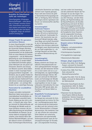 VIII. und man verliert die Anwendung
und den praktischen Nutzen der For-
schungen nie aus den Augen: For-
schungspartner sind Unternehmen
aus dem Fahrzeug- und dem Anla-
genbau, der Papierherstellung und
der Baustoffindustrie, die Grundla-
genforschung wird durch die Deut-
sche Forschungsgemeinschaft, die
Volkswagen-Stiftung, durch Bundes-
und Landesministerien sowie durch
die Europäische Union finanziert
und die angewandte Forschung,
immerhin ca. 30 %-40 % der Ge-
samtforschungsaktivitäten, durch
Industrieunternehmen.
Beispiele weiterer Betätigungs-
Highlights
•	Magneto- und polymerelektro-
nische Komponenten
•	Hochtemperatur-Supraleiter
•	Formgedächtnis-Legierungen
•	Biomimetische Materialien
Erlangen, jüngst ausgezeichnet
• Leibniz-Preis 2004: Prof. Wolfgang
Peukert, Lehrstuhl für Feststoff-
und Grenzflächenverfahrenstechnik
•	Leibniz-Preis 1999: Prof. Peter
Greil, Lehrstuhl für
Werkstoffwissenschaften
•	Laudise Preis 2001: Prof. Dr. Georg
Müller, Lehrstuhl für Werkstoffe in
der Elektrotechnik
•	Deutscher Zukunftspreis des Bun-
despräsidenten 2005: Dr. Walter
Gumbrecht, Siemens AG, Corporate
Technology
•	Nominiert für den Deutschen
Zukunftspreis 2006 des Bundes-
präsidenten: Siemens Corporate
Technology (zus. mit Robert Bosch
GmbH)
zylindrischer Geometrien war bislang
weltweit noch nirgends gelungen.
Heute steht dem Institut die größ-
te Diamantbeschichtungsanlage der
Welt zur Verfügung. Diese Technolo-
gie übrigens könnte irgendwann den
Einsatz von Schmierstoffen überflüs-
sig machen.
Innovationsgebiet 		
funktionale Polymere
Im Erlanger Forschungszentrum der
Siemens AG wird an bahnbrechend
Neuem geforscht: funktionalen Po-
lymeren. Hier beschreitet man mit
Kunststoff-Metall-Hybriden völlig
neue Wege und erschafft Kunststof-
fe, die im Spritzgießverfahren ver-
arbeitbar sind und deren elektrische
Leitfähigkeit sowie Abschirmwirkung
der von Stahl vergleichbar ist – ein
wichtiger Baustein auf dem Weg
zur weiteren Miniaturisierung von
Bauteilen.
Innovationsgebiet
Verbundwerkstoffe
Bislang scheiterte der Einsatz me-
tallischer Verbundwerkstoffe mit
ihren außergewöhnlichen Vorzügen
deshalb, weil alle bekannten Verfah-
ren zu teuer waren und nur zu un-
befriedigenden, da ungleichmäßigen
Materialverteilungen führten. Mit
dem vom Lehrstuhl für Werkstoff-
kunde und Technologie der Metalle
neu entwickelten Verfahren des Thi-
xospritzgießens ist man im ange-
schlossenen Zentralinstitut für neue
Materialen ZMP gerade dabei, den
Durchbruch auf diesem Gebiet zu
schaffen.
Beispielhafte Forschungsorganisa-
tion und -kooperation
Am Beispiel des Lehrstuhls für Strö-
mungsmechanik am Institut für Che-
mie- und Bioingenieurwesen lässt
sich eindrucksvoll die Arbeitsweise
vor allem auch der technisch orien-
tierten Wissenschaften in Erlangen
demonstrieren. Hier kombiniert man
z. B. sehr effizient die unterschied-
lichen Gebiete wie numerische,
theoretische und experimentelle
Strömungsmechanik sowie die For-
schungseinrichtungen für Grundla-
gen- und angewandte Forschung,
Erlanger Projekt für sparsamere
und leichtere Motoren		
In einem Zukunftsprojekt, in dem das
Institut für Werkstoffwissenschaften
der Universität Erlangen-Nürnberg
federführend ist, entsteht derzeit in
Zusammenarbeit mit der Außenstelle
Fürth ein neues Material für Verbren-
nungsmotoren – und als Weltneuheit
gleichzeitig ein neues Verarbeitungs-
verfahren dafür: Es werden Kolben
aus Kohlenstoff-Formteilen gebaut,
einem Werkstoff, der sich positiv auf
Emissionen, Gewicht und Leistung
von Motoren auswirkt. Diese Kolben
werden in einem neuartigen Pulver-
spritzgussverfahren hergestellt – ein
Verfahren, das ein großes Problem lö-
sen kann, das bisher bei Kohlenstoff-
bauteilen bestand: Kohlenstoff-Form-
teile können erstmals kostengünstig
erstellt werden – ein wichtiger Mei-
lenstein hin zur zukünftigen Nutzung.
Pionierarbeit für verschleißfreie
Maschinen		
Pumpen und andere mechanische
Maschinen haben konstruktions- und
materialbedingt Verschleißteile, die
ihre Lebensdauer wesentlich beein-
flussen. Bislang war das nicht zu än-
dern – in Zukunft aber schon. Denn
am Lehrstuhl für Werkstoffkunde und
Technologie der Metalle wurde ein
neues Verfahren ersonnen: die kris-
talline Beschichtung der betroffenen
Verschleißteile mit Diamant. Sie ge-
winnen dadurch einzigartige Eigen-
schaften, etwa höchste Härte oder
höchste Wärmeleitfähigkeit, und wer-
den dadurch extrem verschleißarm.
Diese hochhomogene Beschichtung
Erlangen
erschafft
Brutstätte für Zukunftswerk-
stoffe und -technologien
Zukunftsprojekte, Erfindungen,
Neuerschaffungen – vieles davon,
was in Erlangen zwischen Univer-
sität, Unternehmen und Instituti-
onen wächst und entsteht, ist top,
etliche Projekte aber sind absolu-
te Highlights, Dinge, die weltweit
wirklich einmalig sind.
Fotostudie aus der Supraleiter-Technologie, einem
Forschungsschwerpunkt der Siemens AG Erlangen.
15
S_D_WISSENSCHAFT_RZ.indd 15 04.11.2005 15:33:37 Uhr
 