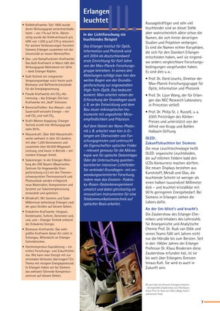 III.Erlangen
leuchtet
In der Lichtforschung ein
leuchtendes Beispiel
Das Erlanger Institut für Optik,
Information und Photonik wird
seit 2004 als deutschlandweit
erste Einrichtung für fünf Jahre
von der Max-Planck-Forschungs-
gruppe betrieben. In seinen drei
Abteilungen schlägt man hier den
weiten Bogen von der Grundla-
genforschung zur angewandten
High-Tech-Optik. Das bedeutet
konkret: Man arbeitet neben der
Erforschung der Grundlagen auch
z. B. an der Entwicklung und dem
Bau neuer mikrooptischer Ins-
trumente mit ungeahnter Mess-
empfindlichkeit und Präzision.
Auf dem Gebiet der Nano-Photo-
nik z. B. arbeitet man hier in Er-
langen am Überwinden von For-
schungsgrenzen und untersucht
die Eigenschaften optischer Felder
– relevant genauso für die Mikros-
kopie wie für optische Datenträger.
Oder die Untersuchung quanten-
korrelierter intensiver Lichtfelder:
Sie verbindet Grundlagen- mit an-
wendungsorientierter Forschung,
indem man das Einstein- Podols-
ky-Rosen-Gedankenexperiment
umsetzt und dabei gleichzeitig an
innovativen Instrumenten für eine
Telekommunikationstechnik auf
optischer Basis arbeitet.
Aussagekräftiger und sehr viel
leuchtender sind an dieser Stelle
aber wahrscheinlich allein schon die
Namen, die sich hinter derartigen
Studien und Projekten verbergen:
Es sind die Namen echter Koryphäen,
die sich für den Standort Erlangen
entschieden haben, weil sie nirgend-
wo anders vergleichbare Forschungs-
bedingungen vorgefunden haben.
Es sind dies u. a.:
•	Prof. Dr. Gerd Leuchs, Direktor der
Max-Planck-Forschungsgruppe für
Optik, Information und Photonik
•	Prof. Dr. Lijun Wang, der für Erlan-
gen das NEC Research Laboratory
in Princeton verließ
•	Prof. Dr. Philip St. J. Russell, u. a.
2005 Preisträger des Körber-
Preises und unterstützt von der
Alfred von Krupp und Bohlen
Halbach-Stiftung
OLED:
Zukunftsleuchten bei Siemens
Die neue Leuchttechnologie heißt
OLED: organische Leuchtdioden,
die auf etlichen Feldern bald den
LCDs Konkurrenz machen dürften.
Die neuen Displays bestehen aus
Kunststoff, Metall und Glas, die
leuchtende Schicht ist weniger als
einen halben tausendstel Millimeter
dick – und leuchtet kristallklar mit
90 % geringerem Energiebedarf. Bei
Siemens in Erlangen stehen die
Labors dafür.
An der Uni blitzt’s und kracht’s
Die Zaubershow des Erlanger Che-
mikers und Inhabers des Lehrstuhls
für Anorganische und Analytische
Chemie Prof. Dr. Rudi van Eldik und
seines Teams füllt seit Jahren nicht
nur die Hörsäle bis zum Bersten. Seit
in den 1960er Jahren der Erlanger
Professor Dr. Klaus Brodersen diese
Zaubershow erfunden hat, ist sie
bis weit über Erlangens Grenzen
hinaus Kult. Sie wird es auch in
Zukunft sein.
•	 Kohlekraftwerke: Seit 1900 wurde
deren Wirkungsgrad versechseinhalb-
facht – von 7 % auf 45 %. Gleich-
zeitig wurde der Kohleverbrauch pro
kWh von 1.200 g auf 270 g reduziert.
Für weitere Verbesserungen forschen
Siemens Erlangen zusammen mit der
Universität an neuen Werkstoffen.
•	 Gas- und Dampfturbinen-Kraftwerke:
Das GuD-Kraftwerk in Mainz hält den
Wirkungsgrad-Weltrekord mit 58 %
– dank Erlanger Köpfen.
•	 GuD-Technik mit integrierter
Vergasungsanlage nutzt heute auch
Biomasse und Raffinerierückstände
für die Energiegewinnung.
•	 Fossile Kraftwerke mit CO2-Ab-
trennung – das Erlanger Ziel hier:
Kraftwerke mit „Null“-Emission.
•	 Brennstoffzellen: Aus Wasser- und
Sauerstoff entsteht Energie – mit
null CO2 und null COx.
•	 Kraft-Wärme-Kopplung: Erlanger
Technik erzielt hier Wirkungsgrade
nahe 90 %.
•	 Wasserkraft: Über 600 Wasserkraft-
werke weltweit in über 50 Ländern,
mit über 1.200 Generatoren und
zusammen über 60.000 Megawatt
Leistung, sind heute in Betrieb – mit
starkem Erlanger Anteil.
•	 Solarenergie: In der Erlanger Abtei-
lung des ZAE Bayern (Bayerisches
Zentrum für Angewandte Ener-
gieforschung e.V.) mit den Themen-
schwerpunkten Thermosensorik und
Photovoltaik werden erfolgreich
neue Materialien, Komponenten und
Systeme zur Solarenergienutzung
entwickelt und optimiert.
•	 Windkraft: Mit Siemens und Solar
Millennium beherbergt Erlangen zwei
der ganz Großen auf diesem Gebiet.
•	 Erdwärme-Kraftwerke: Vergaser,
Kondensator, Turbine, Generator und,
und, und – Erlanger Technik entlockt
der Erdwärme Energie.
•	 Biomasse-Kraftwerke: Das welt-
größte Kraftwerk dieser Art steht in
Schongau. Miterdacht an Erlanger
Schreibtischen.
•	 Hochtemperatur-Supraleitung – ein
echtes Forschungs- und Zukunftsthe-
ma: Wie kann man Energie mit nur
minimalen Verlusten übertragen? Ein
Thema mit riesigem Energiepotenzial.
In Erlangen haben wir bei Siemens
das weltweit führende Kompetenz-
zentrum auf diesem Gebiet.
Bis weit über die Grenzen Erlangens bekannt
– die legendäre Zaubershow von Chemiepro-
fessor Prof. Dr. Rudi van Eldik („Magic Rudi“)
und seinem Team.

S_D_WISSENSCHAFT_RZ.indd 7 04.11.2005 15:32:49 Uhr
 