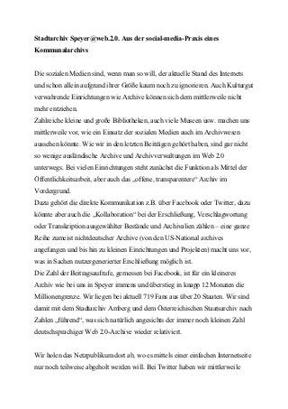 Stadtarchiv Speyer@web.2.0. Aus der social-media-Praxis eines
Kommunalarchivs


Die sozialen Medien sind, wenn man so will, der aktuelle Stand des Internets
und schon allein aufgrund ihrer Größe kaum noch zu ignorieren. Auch Kulturgut
verwahrende Einrichtungen wie Archive können sich dem mittlerweile nicht
mehr entziehen.
Zahlreiche kleine und große Bibliotheken, auch viele Museen usw. machen uns
mittlerweile vor, wie ein Einsatz der sozialen Medien auch im Archivwesen
aussehen könnte. Wie wir in den letzten Beiträgen gehört haben, sind gar nicht
so wenige ausländische Archive und Archivverwaltungen im Web 2.0
unterwegs. Bei vielen Einrichtungen steht zunächst die Funktion als Mittel der
Öffentlichkeitsarbeit, aber auch das „offene, transparentere“ Archiv im
Vordergrund.
Dazu gehört die direkte Kommunikation z.B. über Facebook oder Twitter, dazu
könnte aber auch die „Kollaboration“ bei der Erschließung, Verschlagwortung
oder Transkription ausgewählter Bestände und Archivalien zählen – eine ganze
Reihe zumeist nichtdeutscher Archive (von den US-National archives
angefangen und bis hin zu kleinen Einrichtungen und Projekten) macht uns vor,
was in Sachen nutzergenerierter Erschließung möglich ist.
Die Zahl der Beitragsaufrufe, gemessen bei Facebook, ist für ein kleineres
Archiv wie bei uns in Speyer immens und überstieg in knapp 12 Monaten die
Millionengrenze. Wir liegen bei aktuell 719 Fans aus über 20 Staaten. Wir sind
damit mit dem Stadtarchiv Amberg und dem Österreichischen Staatsarchiv nach
Zahlen „führend“, was sich natürlich angesichts der immer noch kleinen Zahl
deutschsprachiger Web 2.0-Archive wieder relativiert.


Wir holen das Netzpublikum dort ab, wo es mittels einer einfachen Internetseite
nur noch teilweise abgeholt werden will. Bei Twitter haben wir mittlerweile
 