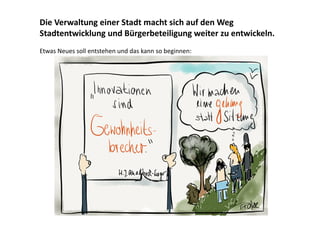 Die Verwaltung einer Stadt macht sich auf den Weg
Stadtentwicklung und Bürgerbeteiligung weiter zu entwickeln.
Etwas Neues soll entstehen und das kann so beginnen:

 