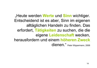 „Heute werden Werte und Sinn wichtiger.
Entscheidend ist es aber, Sinn im eigenen
      alltäglichen Handeln zu finden. Das
 erfordert, Tätigkeiten zu suchen, die die
            eigene Leidenschaft wecken,
herausfordern und einem höheren Zweck
                     dienen.“ Peter Wippermann, 2008



                                                 14
 