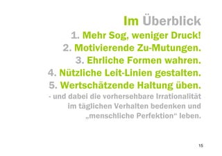 Im Überblick
      1. Mehr Sog, weniger Druck!
    2. Motivierende Zu-Mutungen.
       3. Ehrliche Formen wahren.
4. Nützliche Leit-Linien gestalten.
5. Wertschätzende Haltung üben.
- und dabei die vorhersehbare Irrationalität
      im täglichen Verhalten bedenken und
           „menschliche Perfektion“ leben.


                                           15
 
