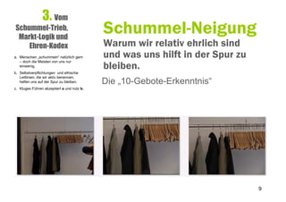 3. Vom
Schummel-Trieb,
 Markt-Logik und
                                            Schummel-Neigung
    Ehren-Kodex                             Warum wir relativ ehrlich sind
a. Menschen „schummeln“ natürlich gern      und was uns hilft in der Spur zu
                                            bleiben.
   – doch die Meisten von uns nur
   einwenig.
b. Selbstverpflichtungen und ethische
   Leitlinien, die wir aktiv benennen,
   helfen uns auf der Spur zu bleiben.      Die „10-Gebote-Erkenntnis“
c. Kluges Führen akzeptiert a und nutz b.




                                                                               9
 