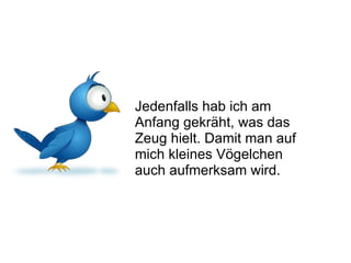 Jedenfalls hab ich am Anfang gekräht, was das Zeug hielt. Damit man auf mich kleines Vögelchen auch aufmerksam wird.  