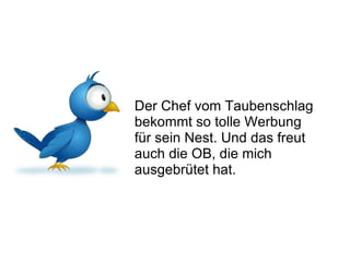 Der Chef vom Taubenschlag bekommt so tolle Werbung für sein Nest. Und das freut auch die OB, die mich ausgebrütet hat. 