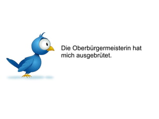 Die Oberbürgermeisterin hat mich ausgebrütet. 