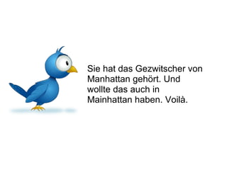 Sie hat das Gezwitscher von Manhattan gehört. Und wollte das auch in Mainhattan haben. Voilà. 